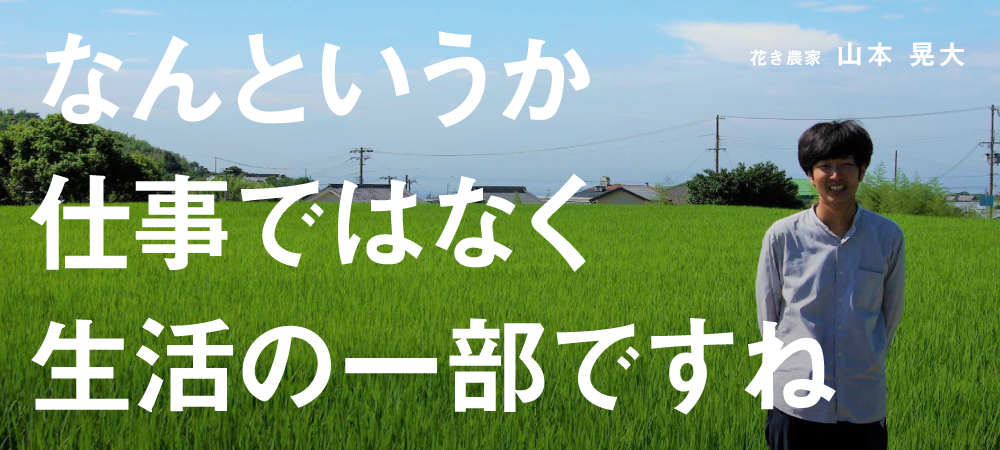 なんというか仕事ではなく生活の一部ですね（花き農家：山本晃大）